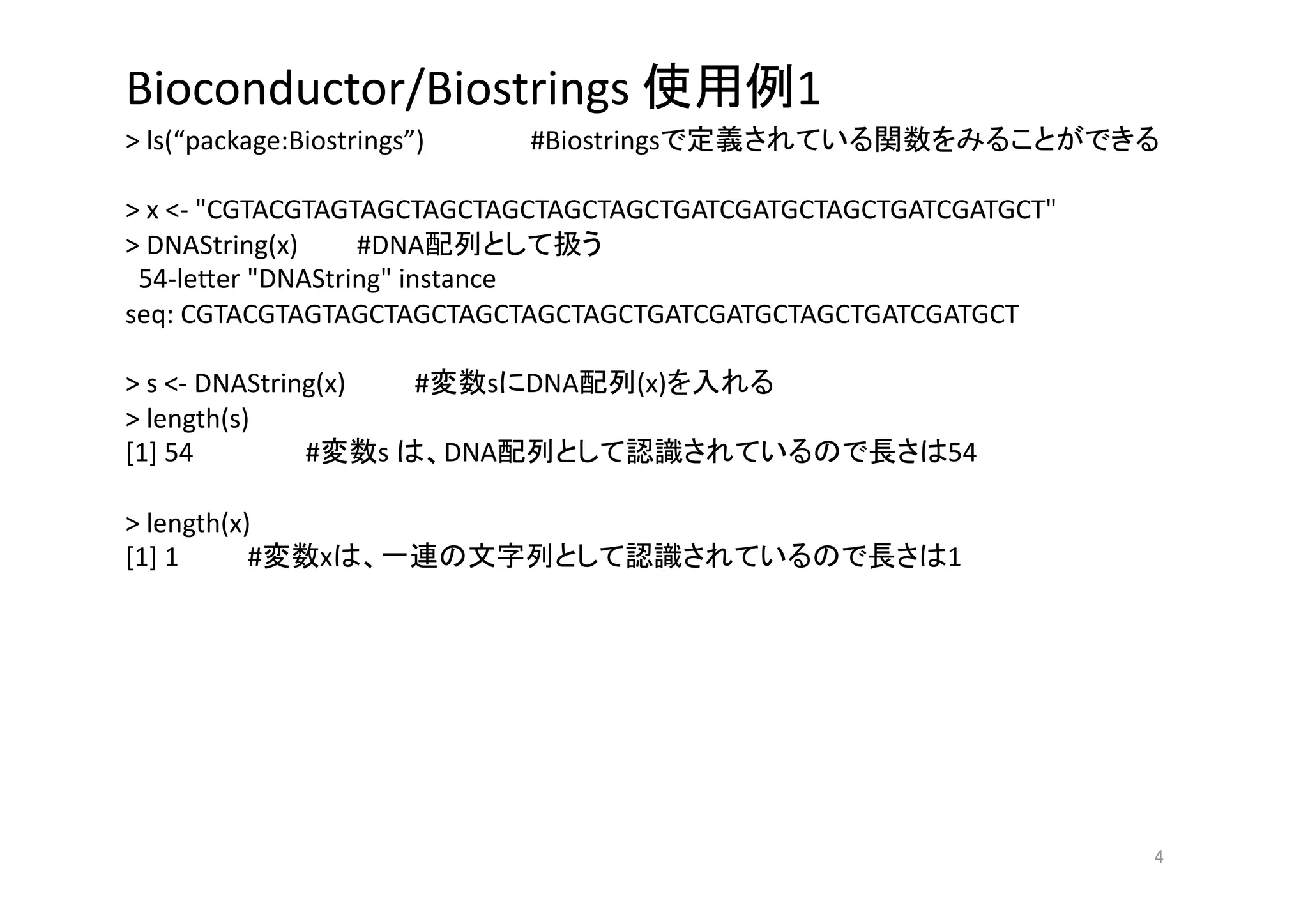 Bioconductor/Biostrings                              1 
> ls(“package:Biostrings”)        #Biostrings                       

> x <‐ "CGTACGTAGTAGCTAGCTAGCTAGCTAGCTGATCGATGCTAGCTGATCGATGCT" 
> DNAString(x)     #DNA           
  54‐le>er "DNAString" instance 
seq: CGTACGTAGTAGCTAGCTAGCTAGCTAGCTGATCGATGCTAGCTGATCGATGCT 

> s <‐ DNAString(x)       #   s DNA        (x)    
> length(s)   
[1] 54          #      s    DNA                           54 

> length(x)     
[1] 1      #       x                                      1 




                                                                   
 