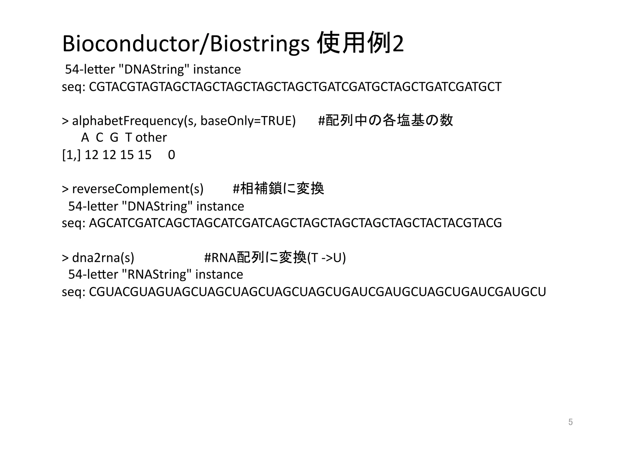 Bioconductor/Biostrings                      2 
 54‐le>er "DNAString" instance 
seq: CGTACGTAGTAGCTAGCTAGCTAGCTAGCTGATCGATGCTAGCTGATCGATGCT 

> alphabetFrequency(s, baseOnly=TRUE)    #            
      A  C  G  T other 
[1,] 12 12 15 15     0 

> reverseComplement(s)       #       
  54‐le>er "DNAString" instance 
seq: AGCATCGATCAGCTAGCATCGATCAGCTAGCTAGCTAGCTAGCTACTACGTACG 

> dna2rna(s)             #RNA    (T ‐>U) 
  54‐le>er "RNAString" instance 
seq: CGUACGUAGUAGCUAGCUAGCUAGCUAGCUGAUCGAUGCUAGCUGAUCGAUGCU 




                                                               
 