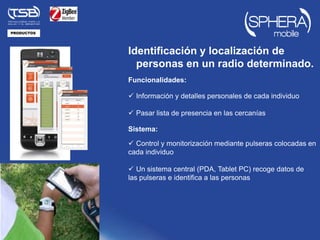 PRODUCTOS




            Identificación y localización de
              personas en un radio determinado.
            Funcionalidades:

             Información y detalles personales de cada individuo

             Pasar lista de presencia en las cercanías

            Sistema:

             Control y monitorización mediante pulseras colocadas en
            cada individuo

             Un sistema central (PDA, Tablet PC) recoge datos de
            las pulseras e identifica a las personas
 