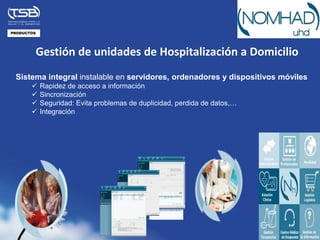 PRODUCTOS




            Gestión de unidades de Hospitalización a Domicilio
 Sistema integral instalable en servidores, ordenadores y dispositivos móviles
           Rapidez de acceso a información
           Sincronización
           Seguridad: Evita problemas de duplicidad, perdida de datos,…
           Integración
 