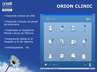 ORION CLINIC
PRODUCTOS




Desarrollo módulo de UHD

Desarrollo módulos de planes
de enfermería

Implantado en Hospital Dr.
Pesset y Arnau de Vilanova

Implantación global en el
Hospital La Fe de Valencia

Intrahospitalaria - Sh
 