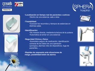 PRODUCTOS




            •Localización en tiempo real de pacientes o activos:
                 •Dentro de una estancia, sala o área

            •Trazabilidad:
                 •Conocer los recorridos y tiempos de estancias en
                 distintas salas

            •Identificación:
                 •De manera directa, mediante la lectura de la pulsera
                 •Automática al entrar en una estancia

            •Seguridad Clínica y física:
                 •Suministro seguro de medicación, identificación
                 correcta de los datos de una operación
                 quirúrgica, alarmas robo de dispositivos, fuga de
                 pacientes, …

            •Rapidez de respuesta ante situaciones de
            riesgo, posibilidad botón de alarma
 