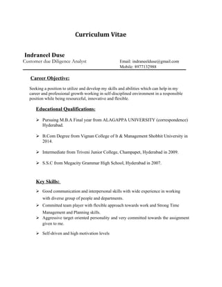 Curriculum Vitae
Indraneel Duse
Customer due Diligence Analyst Email: indraneelduse@gmail.com
Mobile: 8977132988
Career Objective:
Seeking a position to utilize and develop my skills and abilities which can help in my
career and professional growth working in self-disciplined environment in a responsible
position while being resourceful, innovative and flexible.
Educational Qualifications:
 Pursuing M.B.A Final year from ALAGAPPA UNIVERSITY (correspondence)
Hyderabad.
 B.Com Degree from Vignan College of It & Management Shobhit University in
2014.
 Intermediate from Triveni Junior College, Champapet, Hyderabad in 2009.
 S.S.C from Megacity Grammar High School, Hyderabad in 2007.
Key Skills:
 Good communication and interpersonal skills with wide experience in working
with diverse group of people and departments.
 Committed team player with flexible approach towards work and Strong Time
Management and Planning skills.
 Aggressive target oriented personality and very committed towards the assignment
given to me.
 Self-driven and high motivation levels
 