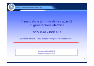 Il mercato a termine della capacità
       di generazione elettrica

              DCO 10/09 e DCO 9/10

Direzione Mercati – Unità Mercati all’Ingrosso e Concorrenza




                    Seminario AEEG-DMEG
                    Milano - 25 giugno 2010


                                                               1
 