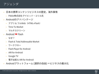 アジェンダ

      日本の携帯コンテンツビジネスの歴史、海外事情
            Pikkle株式会社 デイビッド・コリエ氏
      Androidのアドバンテージ
            アプリ & フルWeb（HTML+Flash）
            Time To Market
            マルチスクリーン
      Android ❤ Flash
            なぜ？
            Flash & Total Addressable Market
            ワークフロー
            Flash Player for Android
            AIR for Android
            Google TV
            電子出版 & AIR for Android
      Androidプラットフォーム (選択の自由) ＝ビジネスの最大化

© 2010 Adobe Systems Incorporated. All Rights Reserved. Adobe Confidential.   2
 