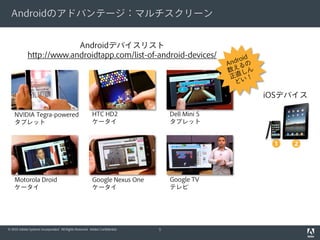 Androidのアドバンテージ：マルチスクリーン


                          Androidデバイスリスト
             http://www.androidtapp.com/list-of-android-devices/




                                                                                                iOSデバイス

    NVIDIA Tegra-powered                                 HTC HD2                  Dell Mini 5
    タブレット                                                ケータイ                     タブレット


                                                                                                 ❶   ❷


    Motorola Droid                                       Google Nexus One         Google TV
    ケータイ                                                 ケータイ                     テレビ




© 2010 Adobe Systems Incorporated. All Rights Reserved. Adobe Confidential.   5
 