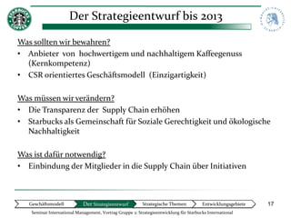 Der Strategieentwurf bis 2013

Was sollten wir bewahren?
• Anbieter von hochwertigem und nachhaltigem Kaffeegenuss
  (Kernkompetenz)
• CSR orientiertes Geschäftsmodell (Einzigartigkeit)

Was müssen wir verändern?
• Die Transparenz der Supply Chain erhöhen
• Starbucks als Gemeinschaft für Soziale Gerechtigkeit und ökologische
  Nachhaltigkeit

Was ist dafür notwendig?
• Einbindung der Mitglieder in die Supply Chain über Initiativen



   Geschäftsmodell           Der Strategieentwurf          Strategische Themen          Entwicklungsgebiete   17
    Seminar International Management, Vortrag Gruppe 2: Strategieentwicklung für Starbucks International
 