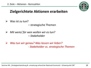 2. Ziele – Aktionen - Kennzahlen


          Zielgerichtete Aktionen erarbeiten

     Was ist zu tun?
                     – strategische Themen

     Mit wem/ für wen wollen wir es tun?
                    – Stakeholder

     Was tun wir genau? Was lassen wir lieber?
                    - Stakeholder vs. strategische Themen




Seminar IM: „Strategieentwicklung & -umsetzung anhand der Balanced Scorecard – Schwerpunkt CSR“   28
 