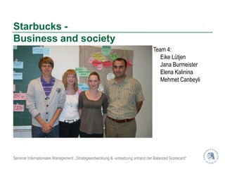 Starbucks -
Business and society
                                                                                 Team 4:
                                                                                    Eike Lütjen
                                                                                    Jana Burmeister
                                                                                    Elena Kalinina
                                                                                    Mehmet Canbeyli




Seminar Internationales Management: „Strategieentwicklung & -umsetzung anhand der Balanced Scorecard“
 