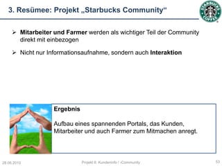 3. Resümee: Projekt „Starbucks Community“

      Mitarbeiter und Farmer werden als wichtiger Teil der Community
       direkt mit einbezogen

      Nicht nur Informationsaufnahme, sondern auch Interaktion




                   Ergebnis

                   Aufbau eines spannenden Portals, das Kunden,
                   Mitarbeiter und auch Farmer zum Mitmachen anregt.




28.06.2010                    Projekt 6: Kundeninfo / -Community        53
 