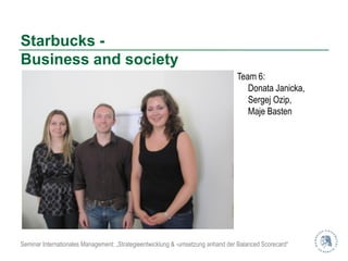 Starbucks -
Business and society
                                                                                 Team 6:
                                                                                    Donata Janicka,
                                                                                    Sergej Ozip,
                                                                                    Maje Basten




Seminar Internationales Management: „Strategieentwicklung & -umsetzung anhand der Balanced Scorecard“
 