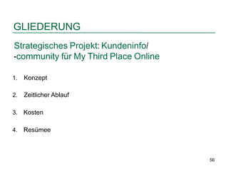 GLIEDERUNG
Strategisches Projekt: Kundeninfo/
-community für My Third Place Online

1.   Konzept

2.   Zeitlicher Ablauf

3.   Kosten

4.   Resümee



                                       56
 
