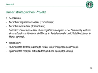 Konzept


Unser strategisches Projekt
 Kennzahlen:
 Anzahl der registrierten Nutzer (Frühindikator)
 Anzahl aktiver Nutzer (Spätindikator)
  Definition: Ein aktiver Nutzer ist ein registriertes Mitglied in der Community, welches
  sich im Durchschnitt einmal die Woche im Portal anmeldet und 20 Kaffeebohnen im
  Monat sammelt.

 Meilenstein:
 Frühindikator: 50.000 registrierte Nutzer in der Pilotphase des Projekts
 Spätindikator: 100.000 aktive Nutzer am Ende des ersten Jahres




                                                                                       58
 