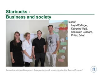 Starbucks -
Business and society
                                                                                 Team 2:
                                                                                    Leyla Dörflinger,
                                                                                    Katharina Weiß,
                                                                                    Constantin Ludmann,
                                                                                    Philipp Schett




Seminar Internationales Management: „Strategieentwicklung & -umsetzung anhand der Balanced Scorecard“
 
