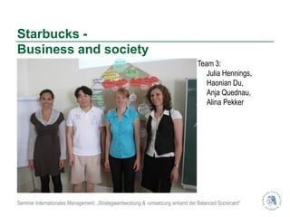 Starbucks -
Business and society
                                                                                 Team 3:
                                                                                    Julia Hennings,
                                                                                    Haonian Du,
                                                                                    Anja Quednau,
                                                                                    Alina Pekker




Seminar Internationales Management: „Strategieentwicklung & -umsetzung anhand der Balanced Scorecard“
 