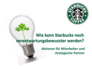 Wie kann Starbucks noch
verantwortungsbewusster werden?
           Aktionen für Mitarbeiter und
                   strategische Partner
 