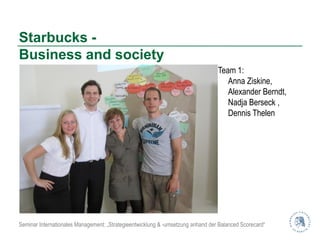 Starbucks -
Business and society
                                                                                 Team 1:
                                                                                    Anna Ziskine,
                                                                                    Alexander Berndt,
                                                                                    Nadja Berseck ,
                                                                                    Dennis Thelen




Seminar Internationales Management: „Strategieentwicklung & -umsetzung anhand der Balanced Scorecard“
 