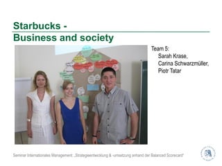 Starbucks -
Business and society
                                                                                 Team 5:
                                                                                    Sarah Krase,
                                                                                    Carina Schwarzmüller,
                                                                                    Piotr Tatar




Seminar Internationales Management: „Strategieentwicklung & -umsetzung anhand der Balanced Scorecard“
 
