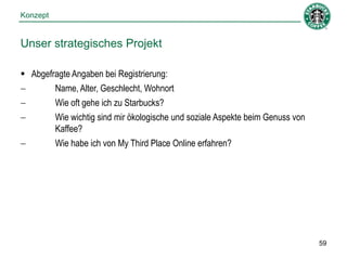Konzept


Unser strategisches Projekt

 Abgefragte Angaben bei Registrierung:
       Name, Alter, Geschlecht, Wohnort
       Wie oft gehe ich zu Starbucks?
       Wie wichtig sind mir ökologische und soziale Aspekte beim Genuss von
        Kaffee?
       Wie habe ich von My Third Place Online erfahren?




                                                                               59
 