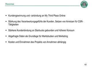 Resümee




 Kundengewinnung und –anbindung an My Third Place Online

 Stärkung des Verantwortungsgefühls der Kunden, Setzen von Anreizen für CSR-
  Tätigkeiten

 Stärkere Kundenbindung an Starbucks gebunden und höherer Konsum

 Abgefragte Daten als Grundlage für Marktstudien und Marketing

 Kosten und Einnahmen des Projekts von Annahmen abhängig




                                                                                62
 