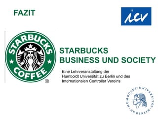 FAZIT



        STARBUCKS
        BUSINESS UND SOCIETY
        Eine Lehrveranstaltung der
        Humboldt Universität zu Berlin und des
        Internationalen Controller Vereins
 