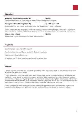 Education

Norwegian School of Management (BI)                            1998-1999
Completed one module (Consulting) of the Master of Management program

Norwegian School of Management (BI)                            Aug 1990 – June 1994
Undertook a four year course leading up to the title ”Siviløkonom”. Major in Logistics.

During the studies I was an assistant in Microeconomics II and in Political Science. I also participarted as a
team member of the Oslo Marketing Symposium in 1993, which was a student run marketing conference.

Ski V.g.s (High School)                                        1984-1987
3 year public high school, major in business administration.




IT systems

Excellent skills in Excel, Word, Powerpoint.

Excellent skills in Microsoft Dynamics (NAV), Cartesis Magnitude.

Experienced in Oracle Discoverer.

At work we use Windows based computers, at home I use Mac.




Interests

I greatly enjoys outdoor life, and frequently goes hiking in the mountains – both by autumn and winter and
whenever the opportunity arrises.

During wintertime I make use of the great skiing opportunities literally footsteps away from where I live with
my family. I have to walk for about 5 mintues to get to the skiing tracks, and from there, there are endless
opportunities for cross country skiing. We live approximately 5 minutes driving from slalom slopes in Drammen
and approximately 45 minutes away from slalom slopes in Kongsberg. My son and I go to these places quite
often during winter, and I am looking forward to start teaching my daughter the same.

During summertime I enjoy excercing by using rollerblades, by walking and cycling with my family in the
nearby forest and by swimming either in the new facilities of Drammensbadet or simply in the fjord.




                                                                                                                 3
 