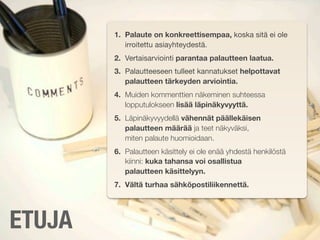 1. Palaute on konkreettisempaa, koska sitä ei ole
           irroitettu asiayhteydestä.
        2. Vertaisarviointi parantaa palautteen laatua.
        3. Palautteeseen tulleet kannatukset helpottavat
           palautteen tärkeyden arviointia.
        4. Muiden kommenttien näkeminen suhteessa
           lopputulokseen lisää läpinäkyvyyttä.
        5. Läpinäkyvyydellä vähennät päällekäisen
           palautteen määrää ja teet näkyväksi,
           miten palaute huomioidaan.
        6. Palautteen käsittely ei ole enää yhdestä henkilöstä
           kiinni: kuka tahansa voi osallistua
           palautteen käsittelyyn.
        7. Vältä turhaa sähköpostiliikennettä.




ETUJA
 