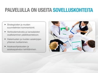 PALVELULLA ON USEITA SOVELLUSKOHTEITA

‣ Strategioiden ja muiden
  suunnitelmien kommentointi.

‣ Verkkodemokratia ja kansalaisten
  osallistaminen päätöksentekoon.

‣ Hakemusten ja muiden asiakirjojen
  yhteinen tuottaminen.

‣ Asiakasohjeistusten ja
  asiakaspalvelun kehittäminen.
 