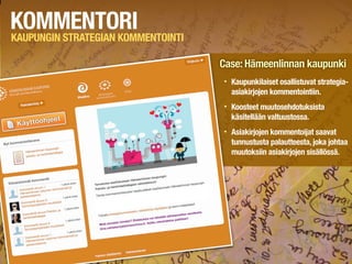 KOMMENTORI
KAUPUNGIN STRATEGIAN KOMMENTOINTI

                                    Case: Hämeenlinnan kaupunki
                                    •   Kaupunkilaiset osallistuvat strategia-
                                        asiakirjojen kommentointiin.
                                    •   Koosteet muutosehdotuksista
                                        käsitellään valtuustossa.
                                    •   Asiakirjojen kommentoijat saavat
                                        tunnustusta palautteesta, joka johtaa
                                        muutoksiin asiakirjojen sisällössä.
 