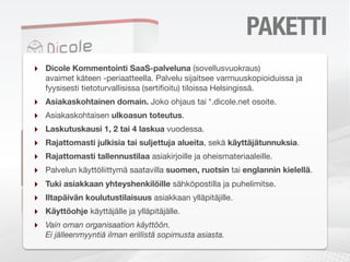 PAKETIN SISÄLTÖ
‣   Dicole Kommentointi SaaS-palveluna (sovellusvuokraus)
    avaimet käteen -periaatteella. Palvelu sijaitsee varmuuskopioiduissa ja
    fyysisesti tietoturvallisissa (sertiﬁoitu) tiloissa Helsingissä.
‣   Asiakaskohtainen domain. Joko ohjaus tai *.dicole.net osoite.
‣   Asiakaskohtaisen ulkoasun toteutus.
‣   Laskutuskausi 1, 2 tai 4 laskua vuodessa.
‣   Rajattomasti julkisia tai suljettuja alueita, sekä käyttäjätunnuksia.
‣   Rajattomasti tallennustilaa asiakirjoille ja oheismateriaaleille.
‣   Palvelun käyttöliittymä saatavilla suomen, ruotsin tai englannin kielellä.
‣   Tuki asiakkaan yhteyshenkilöille sähköpostilla ja puhelimitse.
‣   Iltapäivän koulutustilaisuus asiakkaan ylläpitäjille.
‣   Käyttöohje käyttäjälle ja ylläpitäjälle.
‣   Vain oman organisaation käyttöön.
    Ei jälleenmyyntiä ilman erillistä sopimusta asiasta.
 