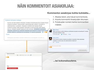 NÄIN KOMMENTOIT ASIAKIRJAA:
              Kommentoi asiakirjaa kohta kohdalta...
                  1. Maalaa teksti, jota haluat kommentoida.
                  2. Kirjoita kommentti ilmestyvään ikkunaan.
                  3. Puhekuplan numero kertoo kommenttien
                     määrän.




                   ...tai kokonaisuutena.
 