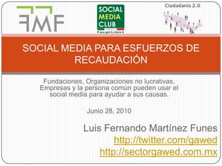 Fundaciones, Organizaciones no lucrativas, Empresas y la persona común pueden usar el social media para ayudar a sus causas. Junio 28, 2010 Luis Fernando Martínez Funes http://twitter.com/gawed http://sectorgawed.com.mx SOCIAL MEDIA PARA ESFUERZOS DE RECAUDACIÓN 