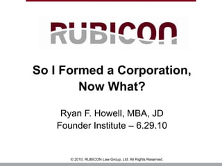 So I Formed a Corporation,  Now What? Ryan F. Howell, MBA, JD Founder Institute – 6.29.10 © 2010. RUBICON Law Group, Ltd. All Rights Reserved. 