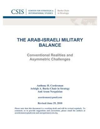 THE ARAB-ISRAELI MILITARY
         BALANCE

              Conventional Realities and
               Asymmetric Challenges




                        Anthony H. Cordesman
                  Arleigh A. Burke Chair in Strategy
                        And Aram Nerguizian

                           acordesman@gmail.com

                           Revised June 29, 2010
Please note that this document is a working draft and will be revised regularly. To
comment, or to provide suggestions and corrections, please email the authors at
acordesman@gmail.com and anerguizian@csis.org.
 