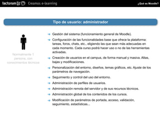 Creamos e-learning                                                           ¿Qué es Moodle?




                             Tipo de usuario: administrador


                             Gestión del sistema (funcionamiento general de Moodle).
                             Configuración de las funcionalidades base que ofrece la plataforma:
                             tareas, foros, chats, etc., eligiendo las que sean más adecuadas en
                             cada momento. Cada curso podrá hacer uso o no de las herramientas
                             activadas.
   Normalmente 1
    persona, con             Creación de usuarios en el campus, de forma manual y masiva. Altas,
conocimientos técnicos       bajas y modificaciones.
                             Personalización del entorno, diseños, temas gráficos, etc. Ajuste de los
                             parámetros de navegación.
                             Seguimiento y control del uso del entorno.
                             Administración de perfiles de usuarios.
                             Administración remota del servidor y de sus recursos técnicos.
                             Administración global de los contenidos de los cursos.
                             Modificación de parámetros de portada, acceso, validación,
                             seguimiento, estadísticas...
 