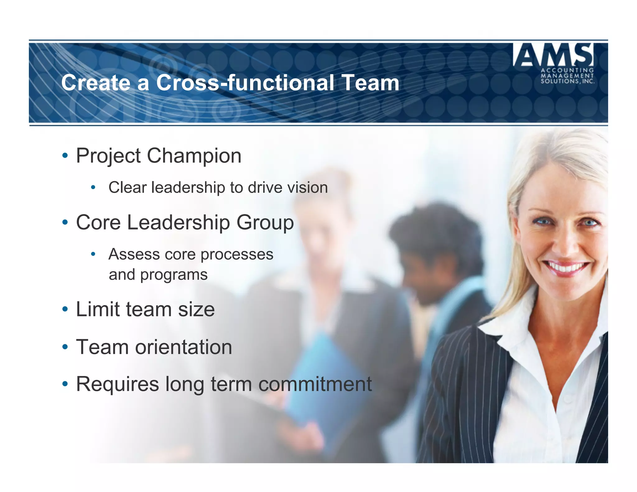Create a Cross-functional Team


•  Project Champion
   •  Clear leadership to drive vision

•  Core Leadership Group
   •  Assess core processes
      and programs

•  Limit team size
•  Team orientation
•  Requires long term commitment
 