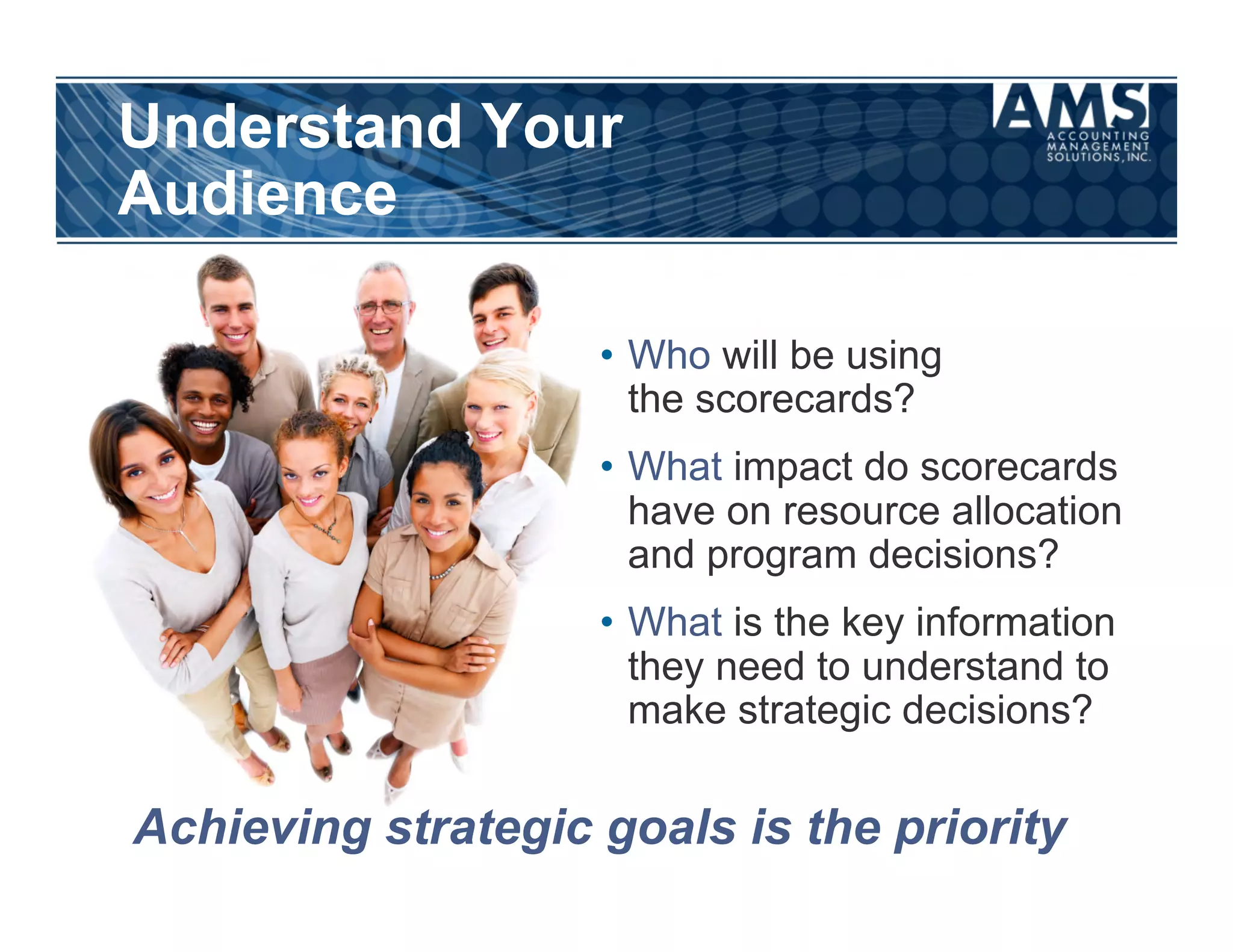 Understand Your
Audience

                    •  Who will be using
                       the scorecards?
                    •  What impact do scorecards
                       have on resource allocation
                       and program decisions?
                    •  What is the key information
                       they need to understand to
                       make strategic decisions?

Achieving strategic goals is the priority
 