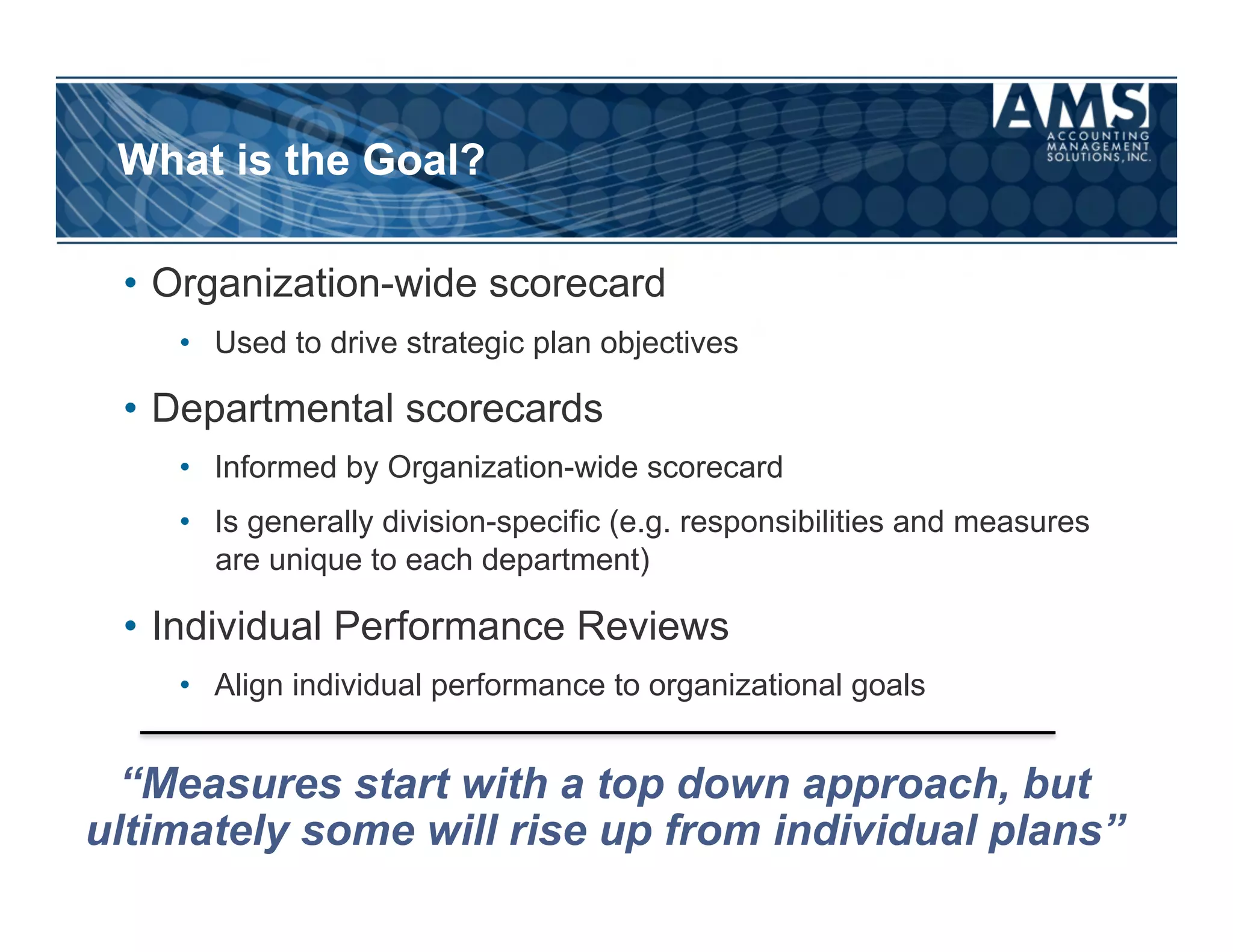 What is the Goal?

 •  Organization-wide scorecard
    •  Used to drive strategic plan objectives

 •  Departmental scorecards
    •  Informed by Organization-wide scorecard
    •  Is generally division-specific (e.g. responsibilities and measures
       are unique to each department)

 •  Individual Performance Reviews
    •  Align individual performance to organizational goals


  “Measures start with a top down approach, but
ultimately some will rise up from individual plans”
 