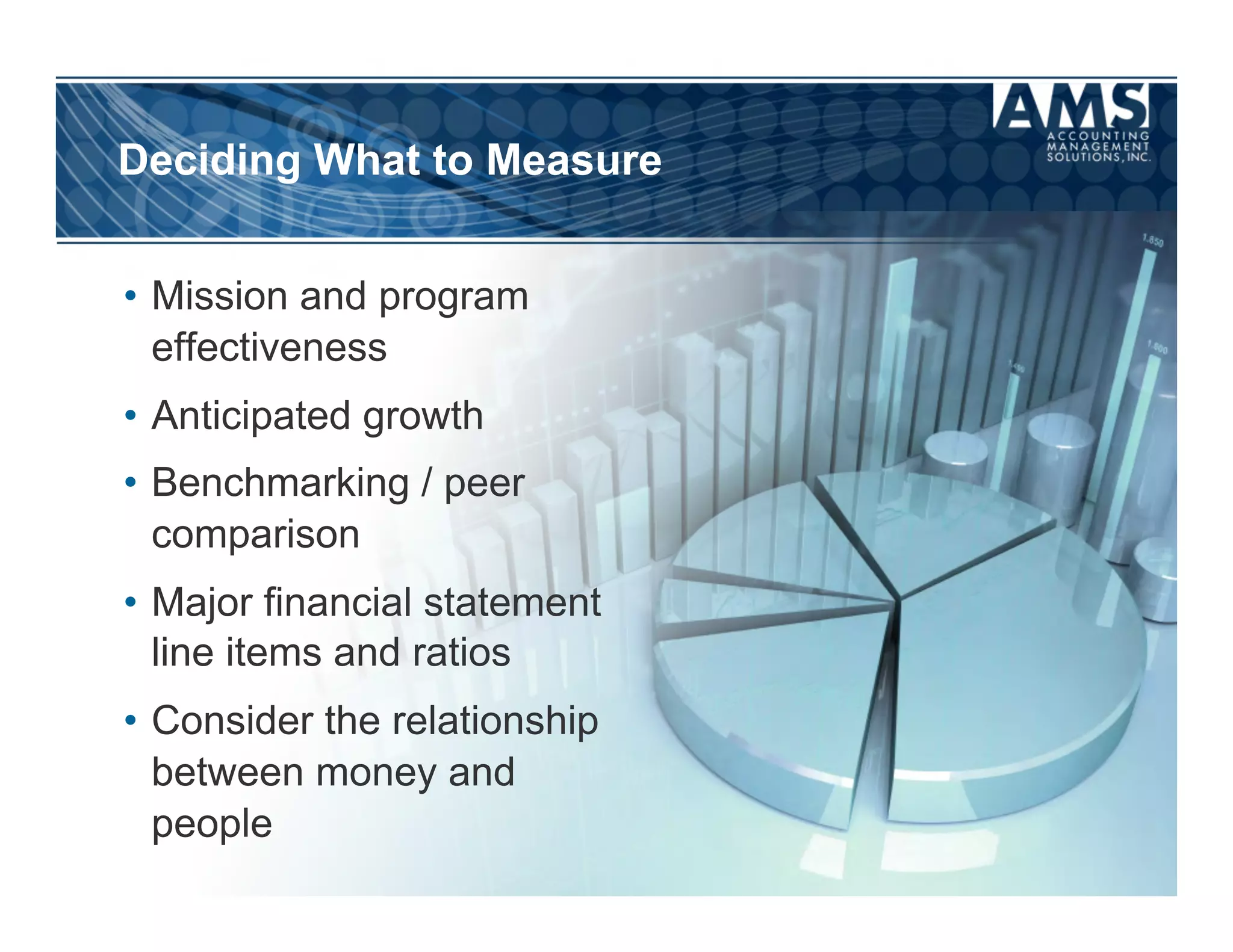 Deciding What to Measure


•  Mission and program
   effectiveness
•  Anticipated growth
•  Benchmarking / peer
   comparison
•  Major financial statement
   line items and ratios
•  Consider the relationship
   between money and
   people
 
