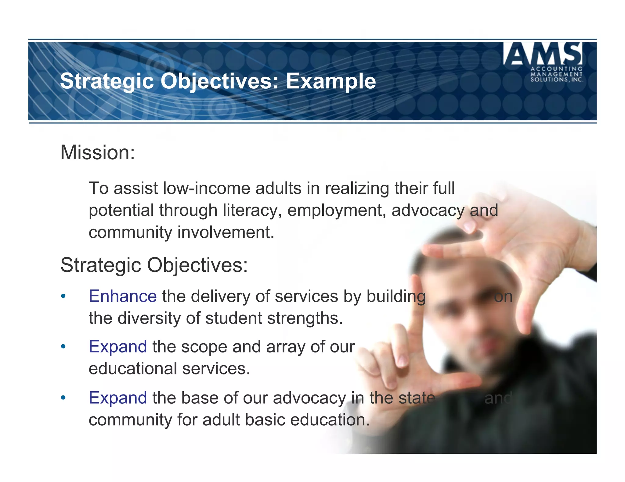 Strategic Objectives: Example


Mission:
     To assist low-income adults in realizing their full
     potential through literacy, employment, advocacy and
     community involvement.
Strategic Objectives:
•    Enhance the delivery of services by building       on
     the diversity of student strengths.
•    Expand the scope and array of our
     educational services.
•    Expand the base of our advocacy in the state      and
     community for adult basic education.
 