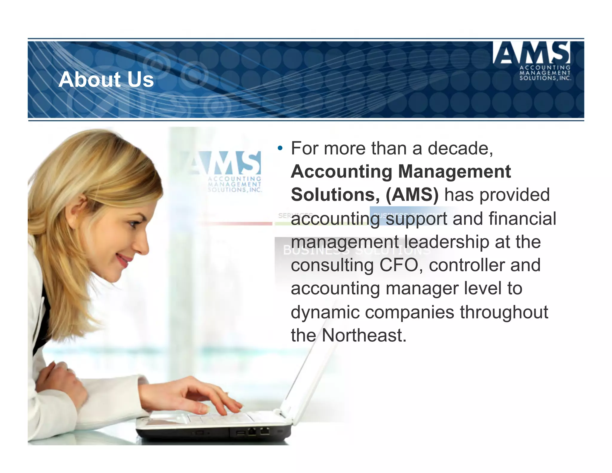 About Us


           •  For more than a decade,
              Accounting Management
              Solutions, (AMS) has provided
              accounting support and financial
              management leadership at the
              consulting CFO, controller and
              accounting manager level to
              dynamic companies throughout
              the Northeast.
 