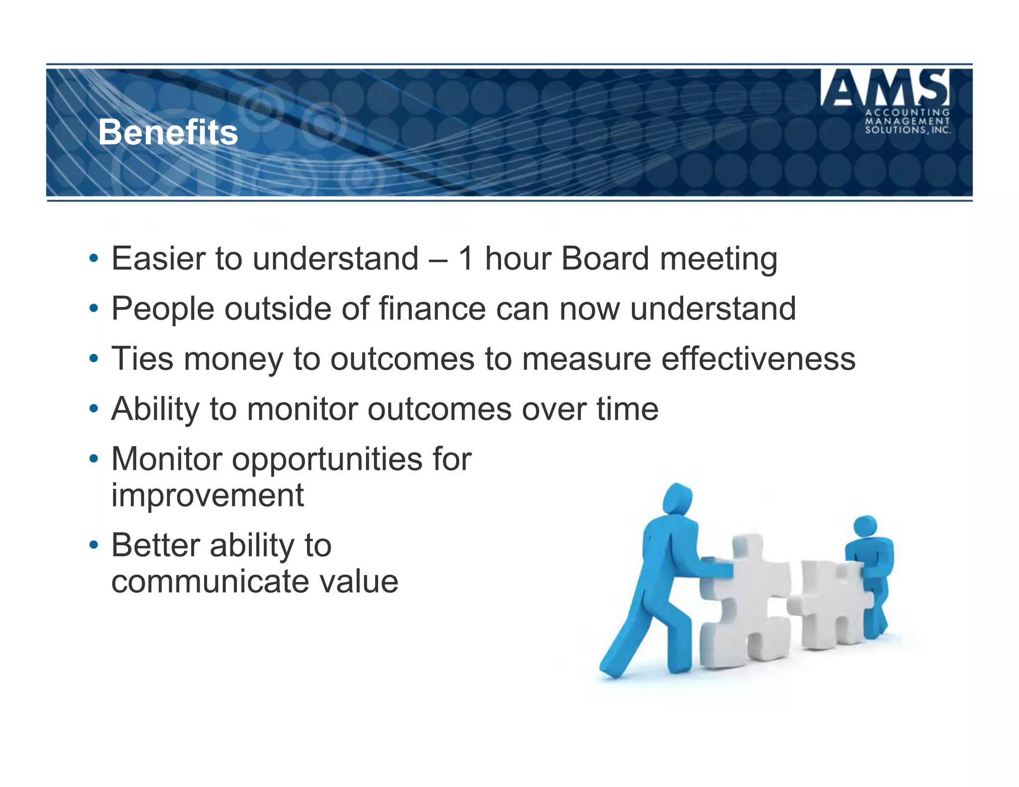 Benefits

Do You See Any Benefits?
  •  Easier to understand – 1 hour Board meeting
  •  People outside of finance can now understand
  •  Ties money to outcomes to measure effectiveness
  •  Ability to monitor outcomes over time
  •  Monitor opportunities for
     improvement
  •  Better ability to
     communicate value
 