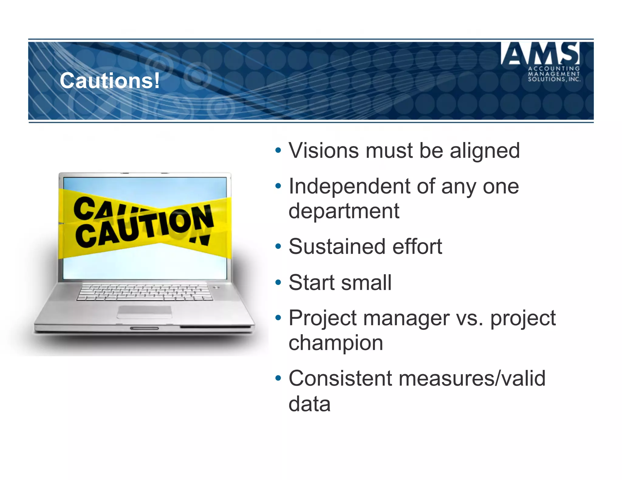 Cautions!


            •  Visions must be aligned
            •  Independent of any one
               department
            •  Sustained effort
            •  Start small
            •  Project manager vs. project
               champion
            •  Consistent measures/valid
               data
 