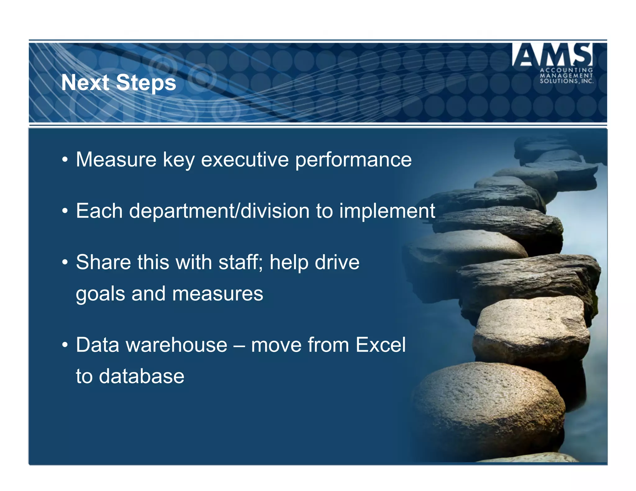 Next Steps


•  Measure key executive performance

•  Each department/division to implement

•  Share this with staff; help drive
 goals and measures

•  Data warehouse – move from Excel
 to database
 