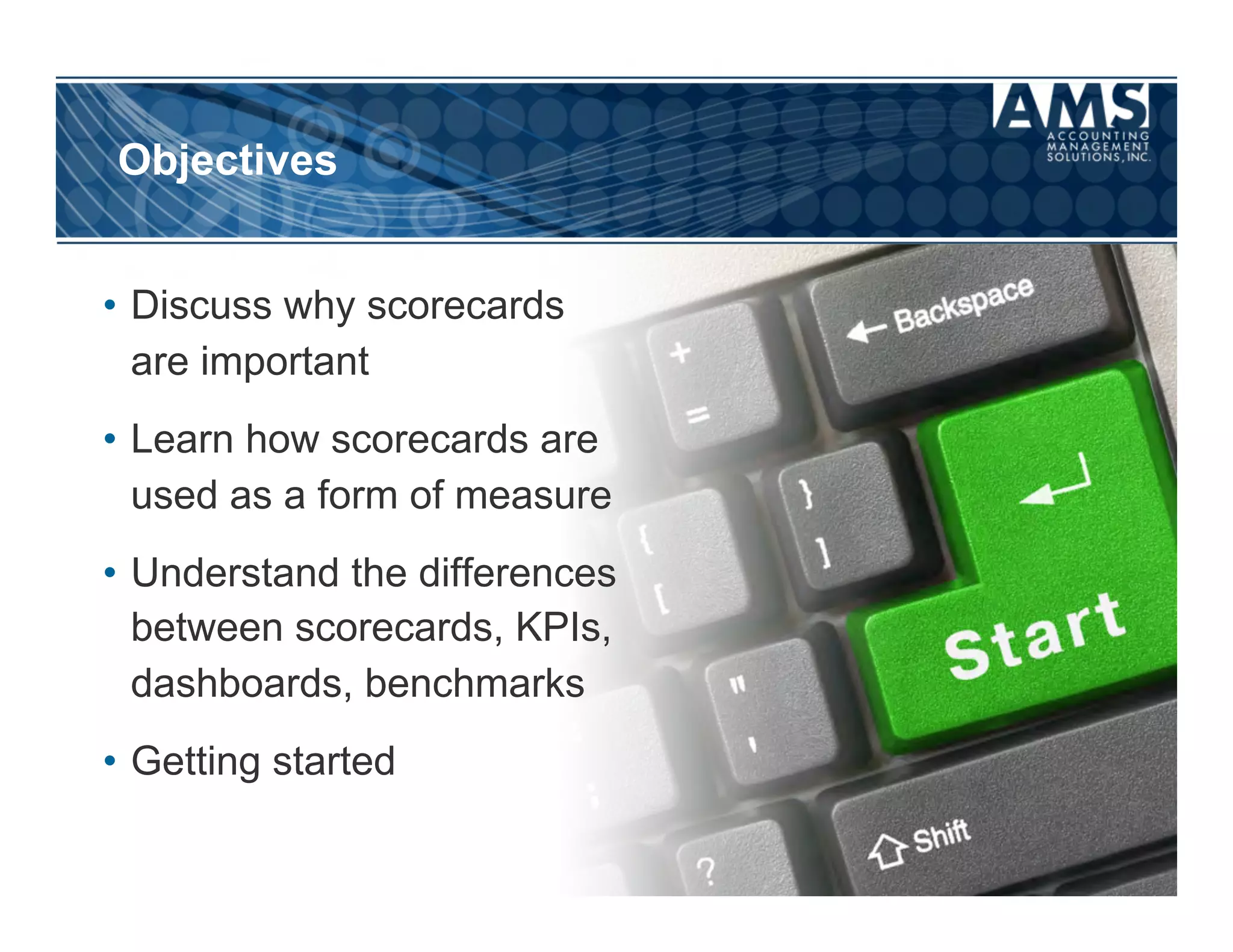 Objectives


•  Discuss why scorecards
   are important
•  Learn how scorecards are
   used as a form of measure
•  Understand the differences
   between scorecards, KPIs,
   dashboards, benchmarks
•  Getting started
 