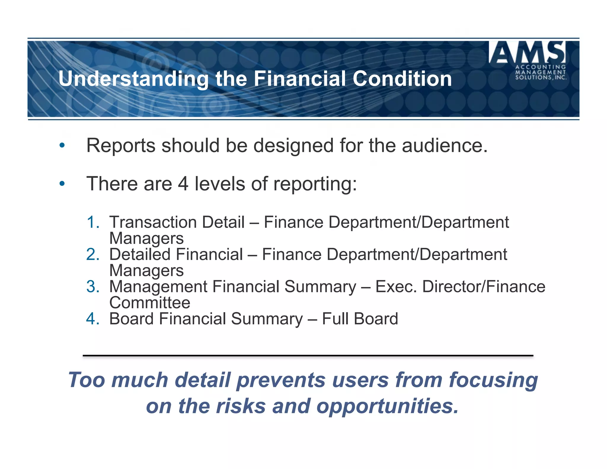 Understanding the Financial Condition


•  Reports should be designed for the audience.
•  There are 4 levels of reporting:
   1.  Transaction Detail – Finance Department/Department
       Managers
   2.  Detailed Financial – Finance Department/Department
       Managers
   3.  Management Financial Summary – Exec. Director/Finance
       Committee
   4.  Board Financial Summary – Full Board


Too much detail prevents users from focusing
      on the risks and opportunities.
 