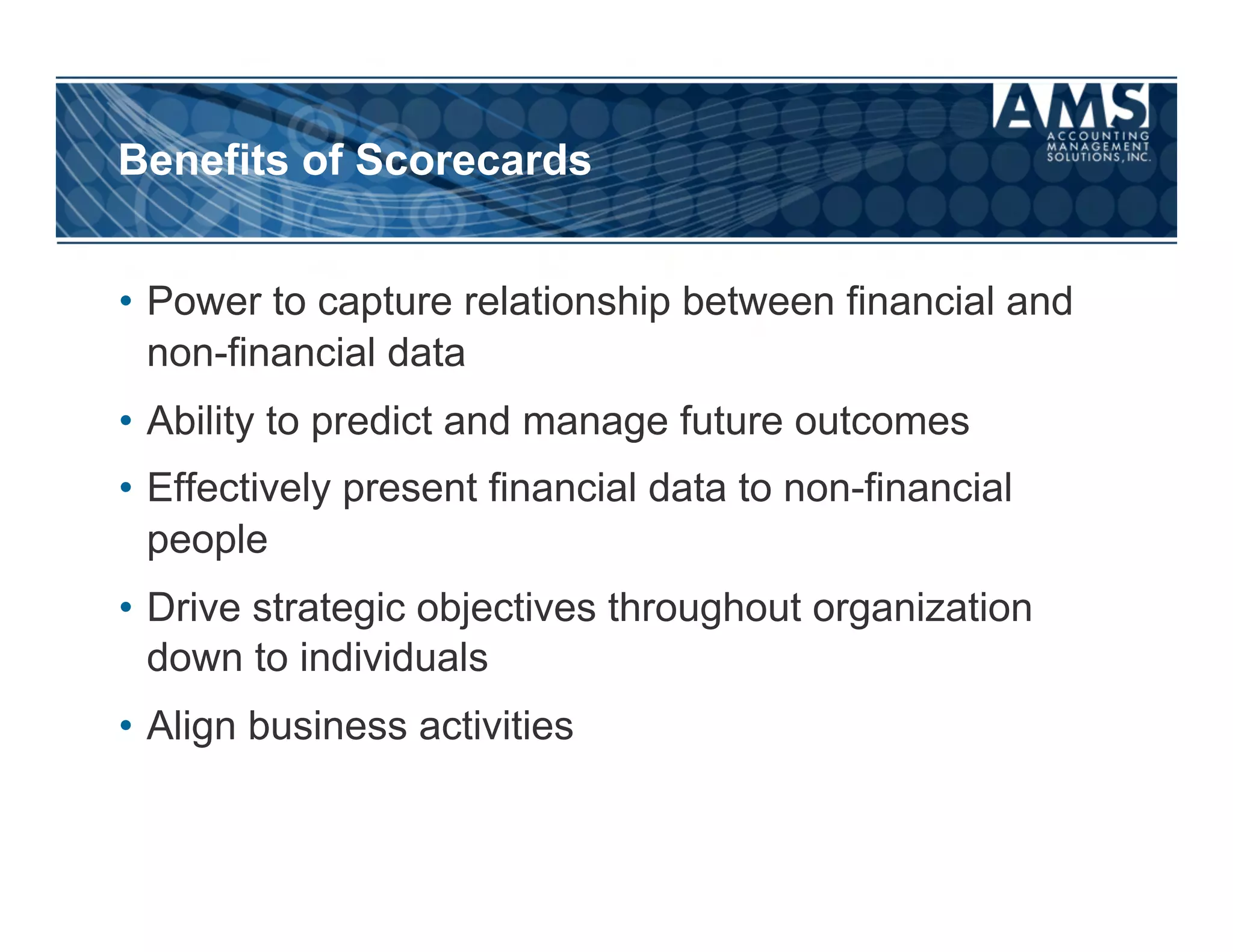 Benefits of Scorecards


•  Power to capture relationship between financial and
   non-financial data
•  Ability to predict and manage future outcomes
•  Effectively present financial data to non-financial
   people
•  Drive strategic objectives throughout organization
   down to individuals
•  Align business activities
 
