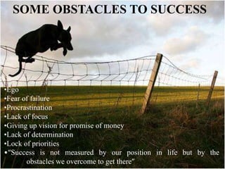 SOME OBSTACLES TO SUCCESS
•Ego
•Fear of failure
•Procrastination
•Lack of focus
•Giving up vision for promise of money
•Lack of determination
•Lock of priorities
•“Success is not measured by our position in life but by the
obstacles we overcome to get there”
 