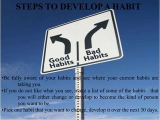 STEPS TO DEVELOPA HABIT
•Be fully aware of your habits and see where your current habits are
taking you.
•If you do not like what you see, make a list of some of the habits that
you will either change or develop to become the kind of person
you want to be.
•Pick one habit that you want to change, develop it over the next 30 days.
 