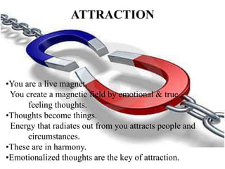 ATTRACTION
•You are a live magnet.
You create a magnetic field by emotional & true
feeling thoughts.
•Thoughts become things.
Energy that radiates out from you attracts people and
circumstances.
•These are in harmony.
•Emotionalized thoughts are the key of attraction.
 